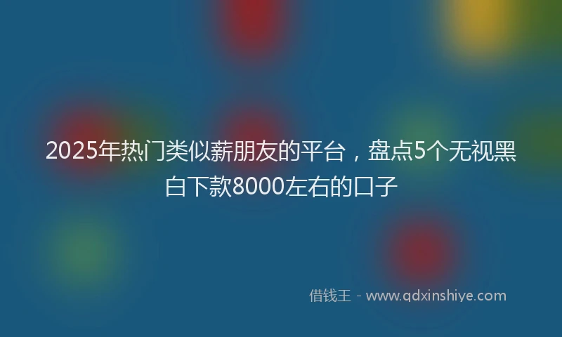 2025年热门类似薪朋友的平台，盘点5个无视黑白下款8000左右的口子
