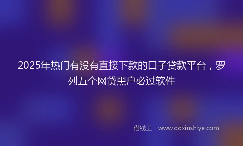 2025年热门有没有直接下款的口子贷款平台，罗列五个网贷黑户必过软件