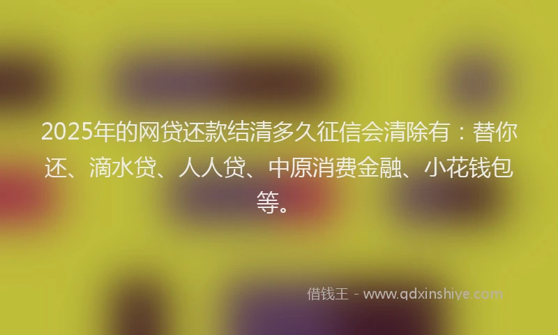 2025年的网贷还款结清多久征信会清除有：替你还、滴水贷、人人贷、中原消费金融、小花钱包等。