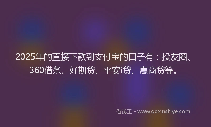 2025年的直接下款到支付宝的口子有：投友圈、360借条、好期贷、平安i贷、惠商贷等。