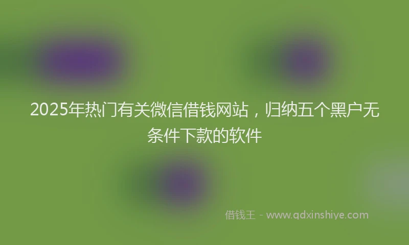 2025年热门有关微信借钱网站，归纳五个黑户无条件下款的软件