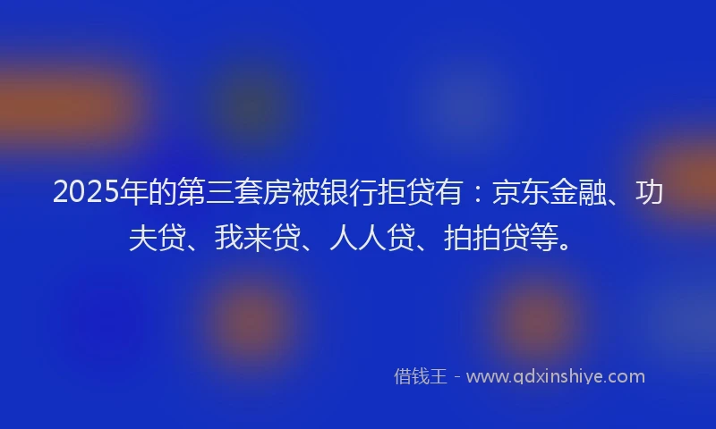 2025年的第三套房被银行拒贷有：京东金融、功夫贷、我来贷、人人贷、拍拍贷等。