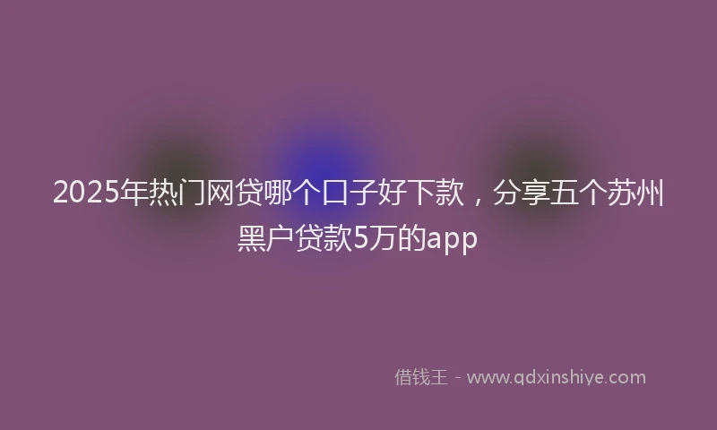 2025年热门网贷哪个口子好下款，分享五个苏州黑户贷款5万的app