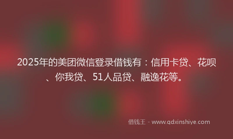 2025年的美团微信登录借钱有：信用卡贷、花呗、你我贷、51人品贷、融逸花等。