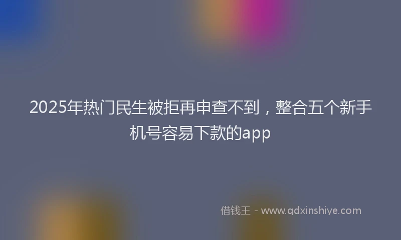 2025年热门民生被拒再申查不到，整合五个新手机号容易下款的app