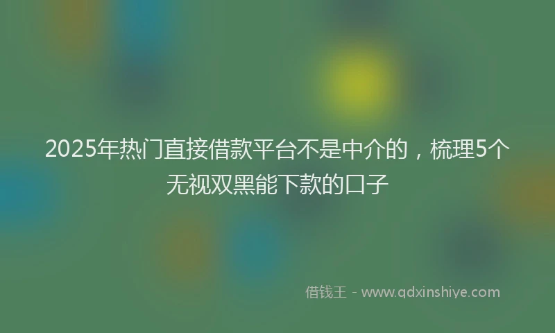 2025年热门直接借款平台不是中介的，梳理5个无视双黑能下款的口子