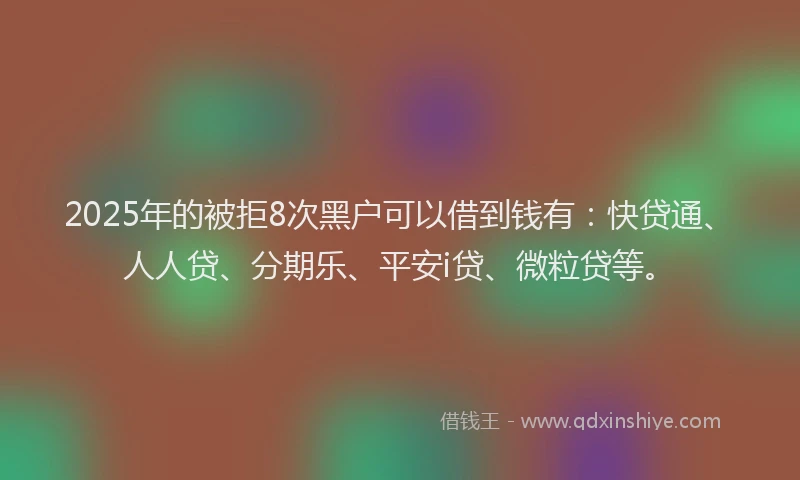2025年的被拒8次黑户可以借到钱有：快贷通、人人贷、分期乐、平安i贷、微粒贷等。
