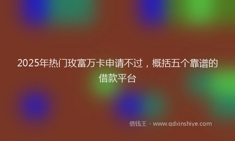 2025年热门玫富万卡申请不过，概括五个靠谱的借款平台