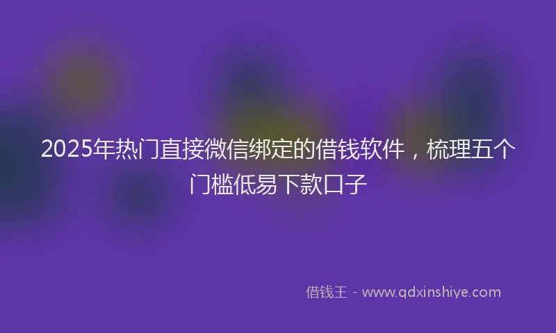 2025年热门直接微信绑定的借钱软件，梳理五个门槛低易下款口子