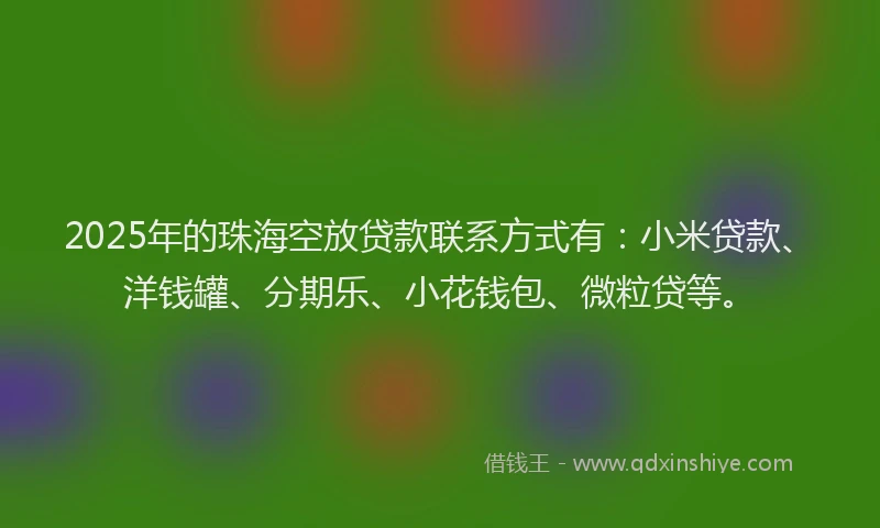 2025年的珠海空放贷款联系方式有：小米贷款、洋钱罐、分期乐、小花钱包、微粒贷等。