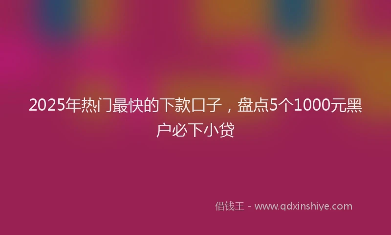 2025年热门最快的下款口子，盘点5个1000元黑户必下小贷