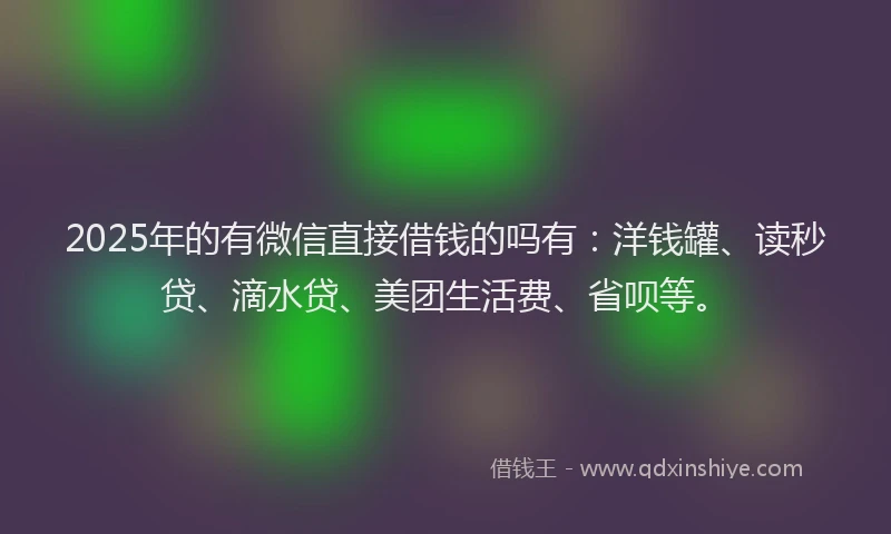 2025年的有微信直接借钱的吗有：洋钱罐、读秒贷、滴水贷、美团生活费、省呗等。