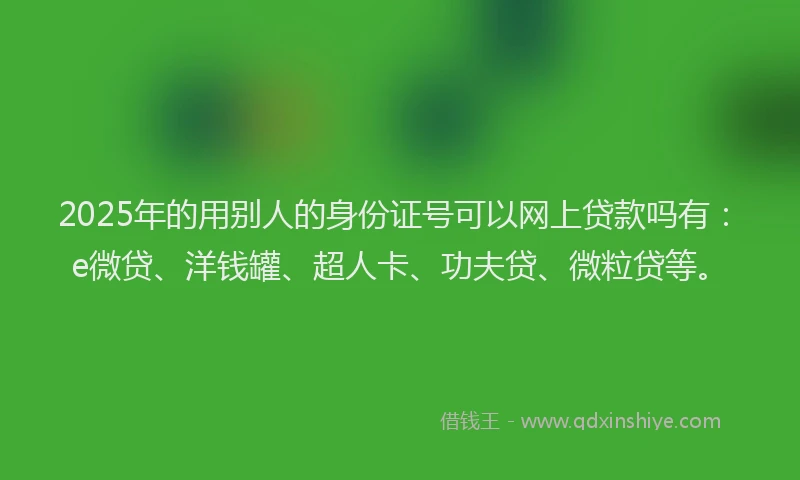 2025年的用别人的身份证号可以网上贷款吗有：e微贷、洋钱罐、超人卡、功夫贷、微粒贷等。