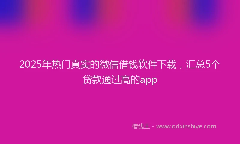2025年热门真实的微信借钱软件下载，汇总5个贷款通过高的app