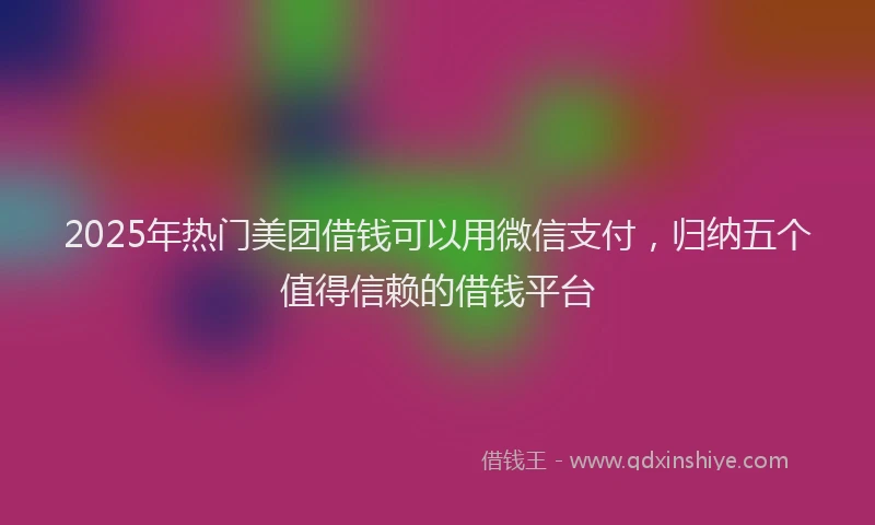 2025年热门美团借钱可以用微信支付，归纳五个值得信赖的借钱平台