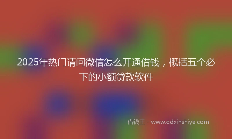 2025年热门请问微信怎么开通借钱，概括五个必下的小额贷款软件