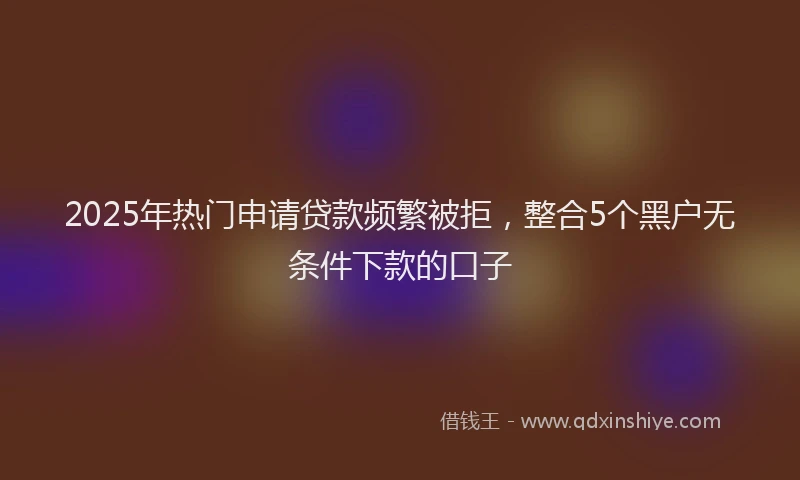 2025年热门申请贷款频繁被拒，整合5个黑户无条件下款的口子
