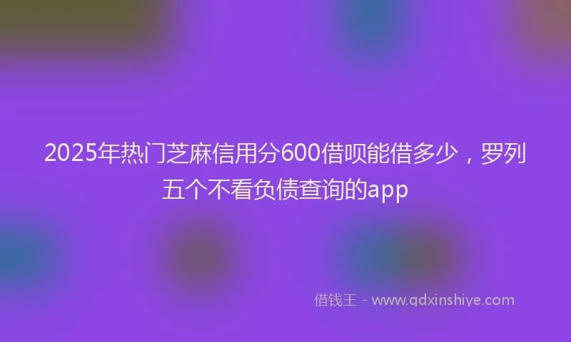 2025年热门芝麻信用分600借呗能借多少，罗列五个不看负债查询的app