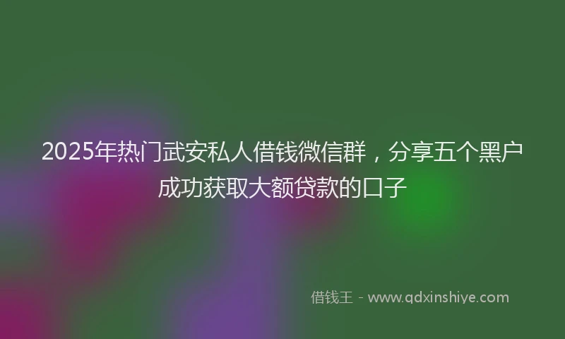 2025年热门武安私人借钱微信群，分享五个黑户成功获取大额贷款的口子