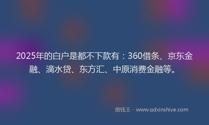 2025年的白户是都不下款有：360借条、京东金融、滴水贷、东方汇、中原消费金融等。