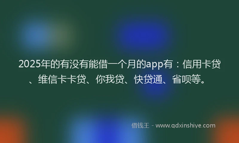 2025年的有没有能借一个月的app有：信用卡贷、维信卡卡贷、你我贷、快贷通、省呗等。