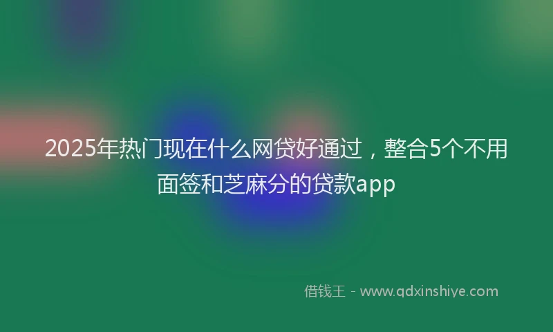 2025年热门现在什么网贷好通过，整合5个不用面签和芝麻分的贷款app