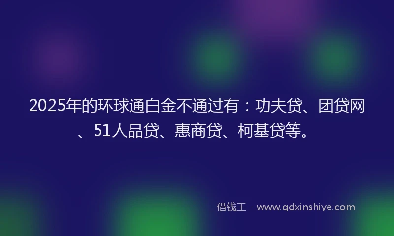 2025年的环球通白金不通过有：功夫贷、团贷网、51人品贷、惠商贷、柯基贷等。