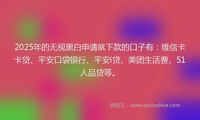 2025年的无视黑白申请就下款的口子有：维信卡卡贷、平安口袋银行、平安i贷、美团生活费、51人品贷等。