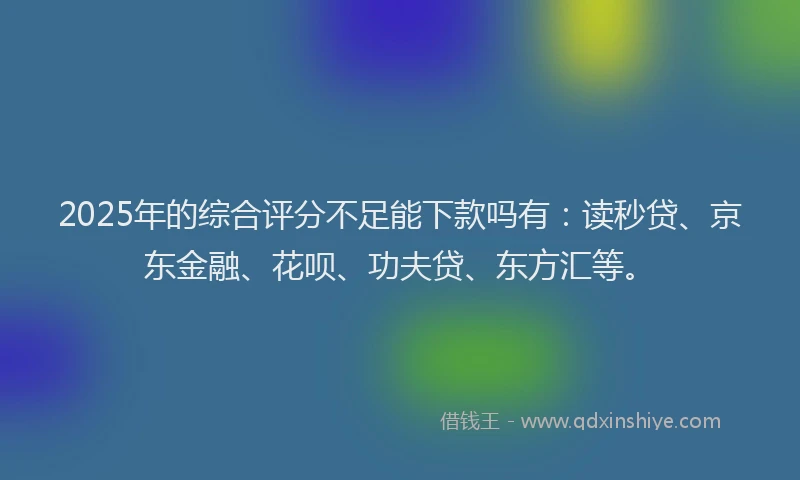 2025年的综合评分不足能下款吗有：读秒贷、京东金融、花呗、功夫贷、东方汇等。