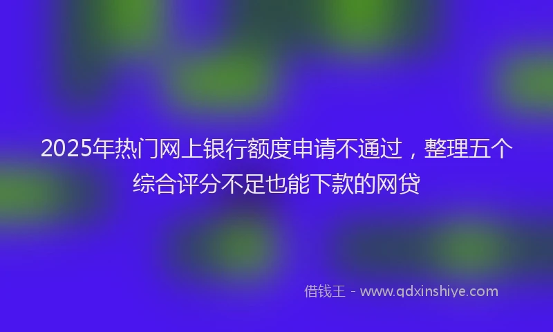 2025年热门网上银行额度申请不通过，整理五个综合评分不足也能下款的网贷