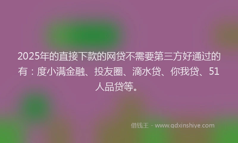 2025年的直接下款的网贷不需要第三方好通过的有：度小满金融、投友圈、滴水贷、你我贷、51人品贷等。