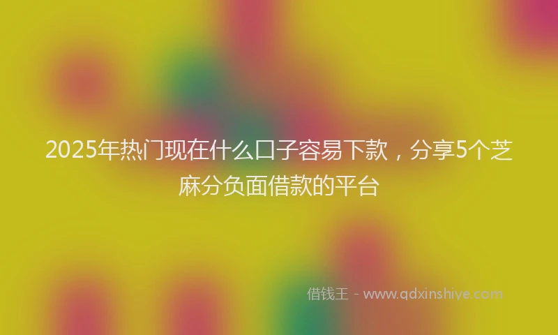2025年热门现在什么口子容易下款，分享5个芝麻分负面借款的平台