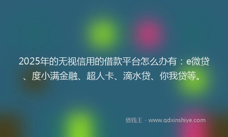 2025年的无视信用的借款平台怎么办有：e微贷、度小满金融、超人卡、滴水贷、你我贷等。