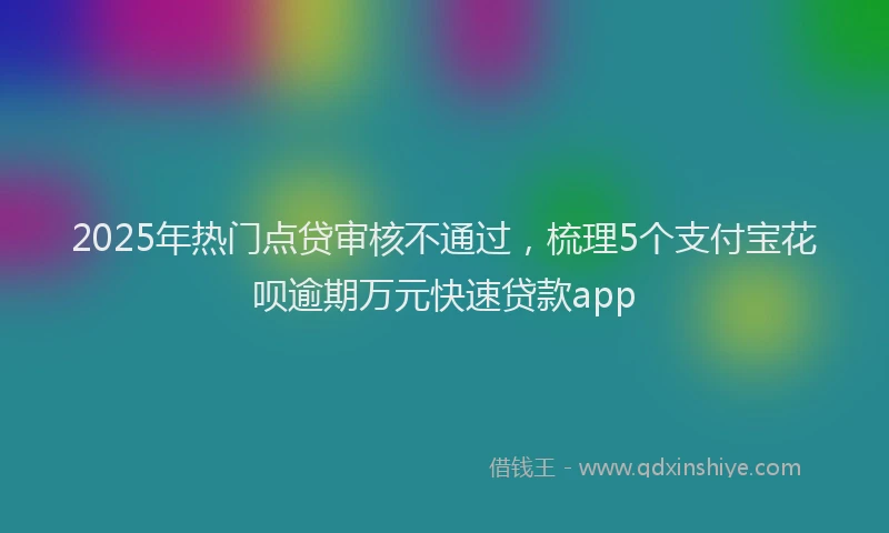 2025年热门点贷审核不通过，梳理5个支付宝花呗逾期万元快速贷款app