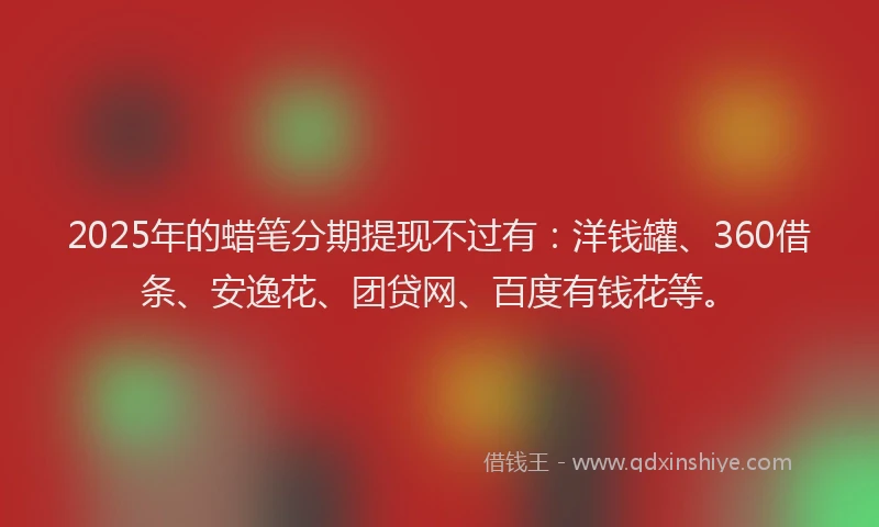 2025年的蜡笔分期提现不过有：洋钱罐、360借条、安逸花、团贷网、百度有钱花等。