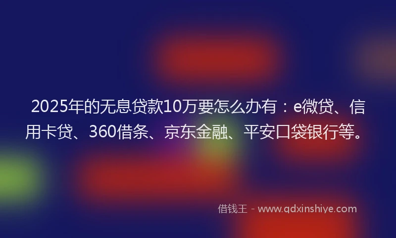 2025年的无息贷款10万要怎么办有：e微贷、信用卡贷、360借条、京东金融、平安口袋银行等。