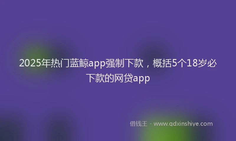 2025年热门蓝鲸app强制下款，概括5个18岁必下款的网贷app