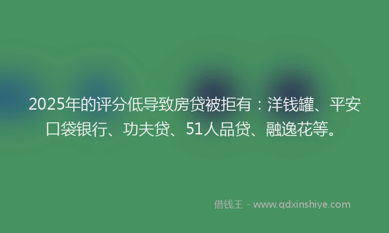 2025年的评分低导致房贷被拒有：洋钱罐、平安口袋银行、功夫贷、51人品贷、融逸花等。