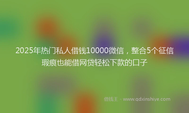 2025年热门私人借钱10000微信，整合5个征信瑕疵也能借网贷轻松下款的口子