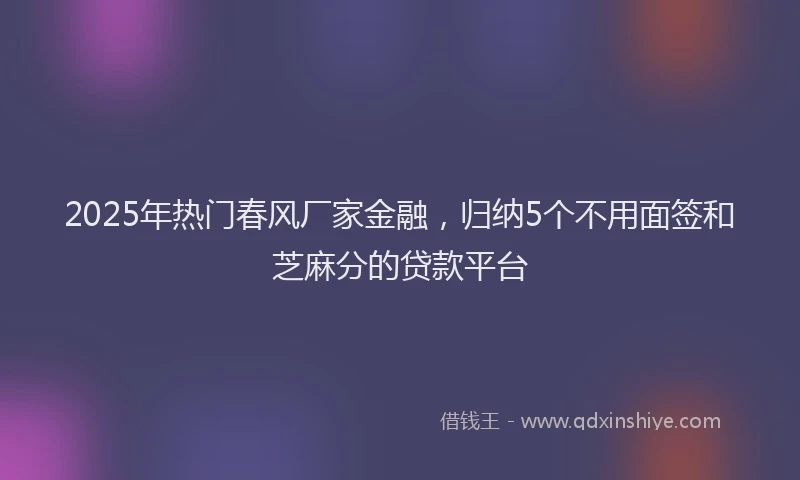 2025年热门春风厂家金融，归纳5个不用面签和芝麻分的贷款平台