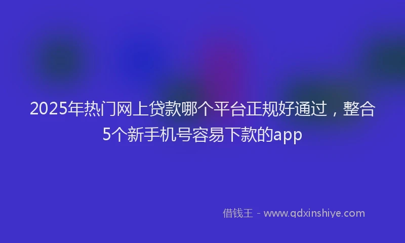2025年热门网上贷款哪个平台正规好通过，整合5个新手机号容易下款的app