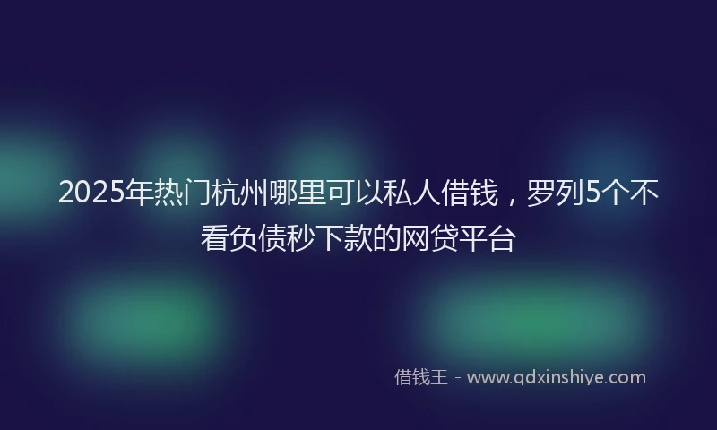 2025年热门杭州哪里可以私人借钱，罗列5个不看负债秒下款的网贷平台
