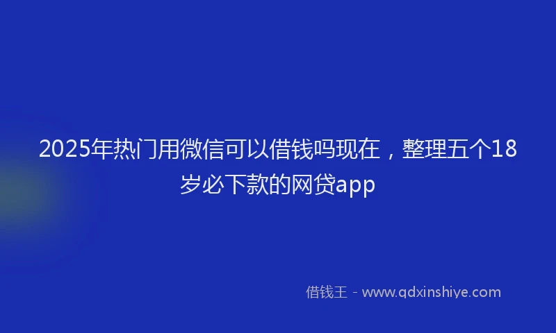 2025年热门用微信可以借钱吗现在，整理五个18岁必下款的网贷app