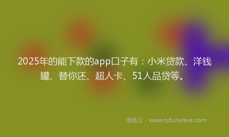 2025年的能下款的app口子有：小米贷款、洋钱罐、替你还、超人卡、51人品贷等。