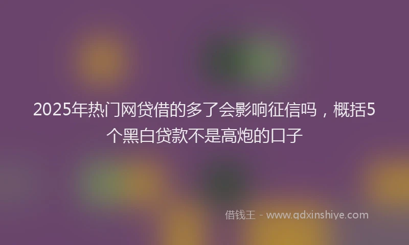 2025年热门网贷借的多了会影响征信吗，概括5个黑白贷款不是高炮的口子