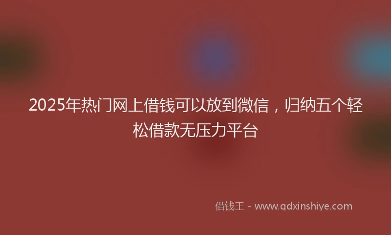 2025年热门网上借钱可以放到微信，归纳五个轻松借款无压力平台