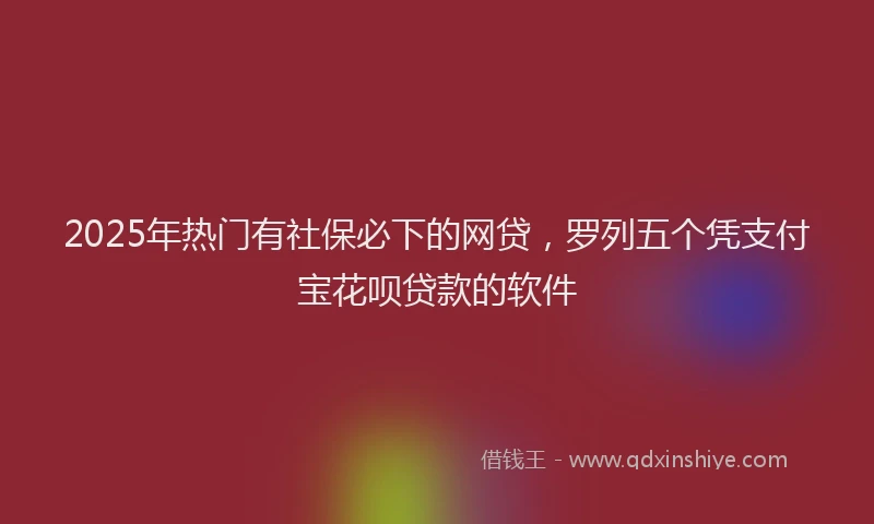 2025年热门有社保必下的网贷，罗列五个凭支付宝花呗贷款的软件
