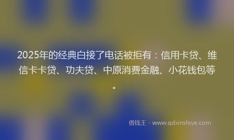2025年的经典白接了电话被拒有：信用卡贷、维信卡卡贷、功夫贷、中原消费金融、小花钱包等。