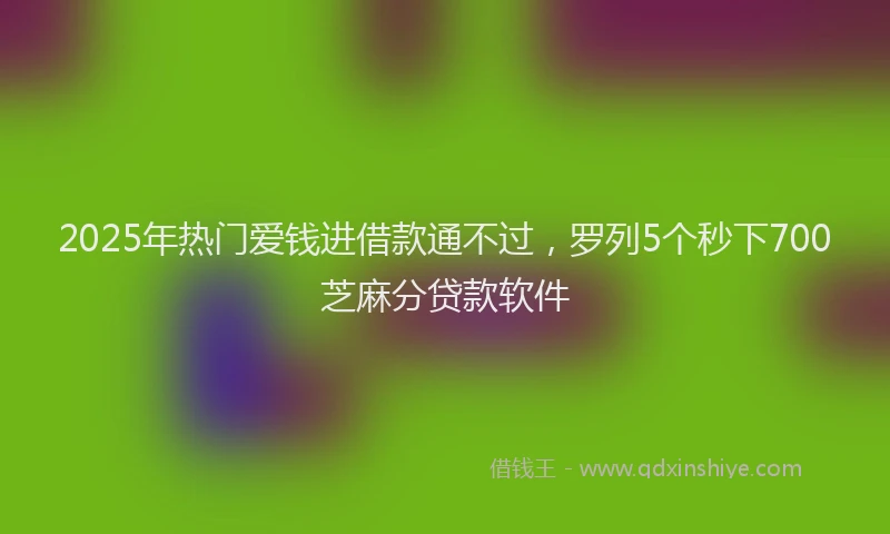 2025年热门爱钱进借款通不过，罗列5个秒下700芝麻分贷款软件