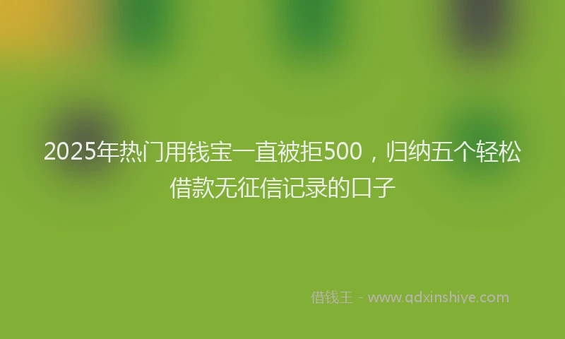 2025年热门用钱宝一直被拒500，归纳五个轻松借款无征信记录的口子